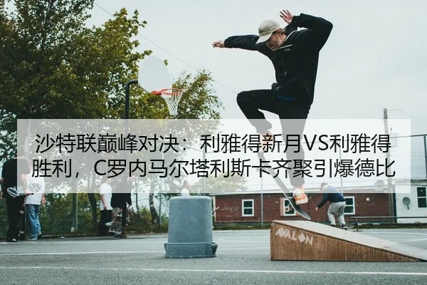 沙特联巅峰对决：利雅得新月VS利雅得胜利，C罗内马尔塔利斯卡齐聚引爆德比
